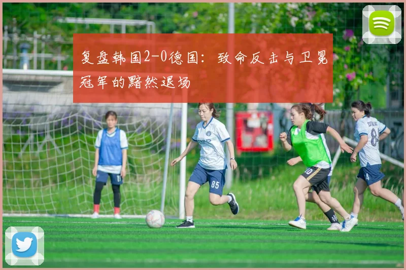 复盘韩国2-0德国：致命反击与卫冕冠军的黯然退场