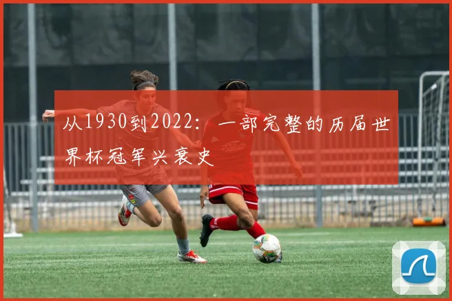 从1930到2022:一部完整的历届世界杯冠军兴衰史