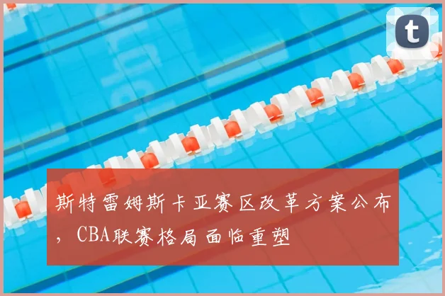 斯特雷姆斯卡亚赛区改革方案公布，CBA联赛格局面临重塑