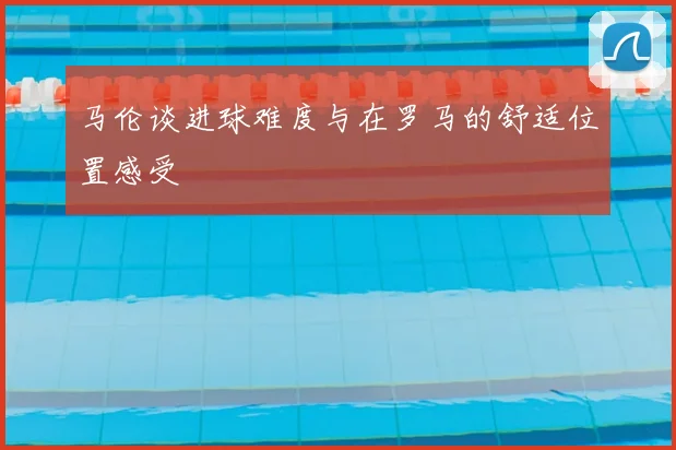马伦谈进球难度与在罗马的舒适位置感受
