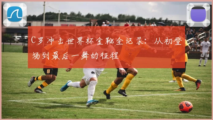 C罗冲击世界杯金靴全记录:从初登场到最后一舞的征程