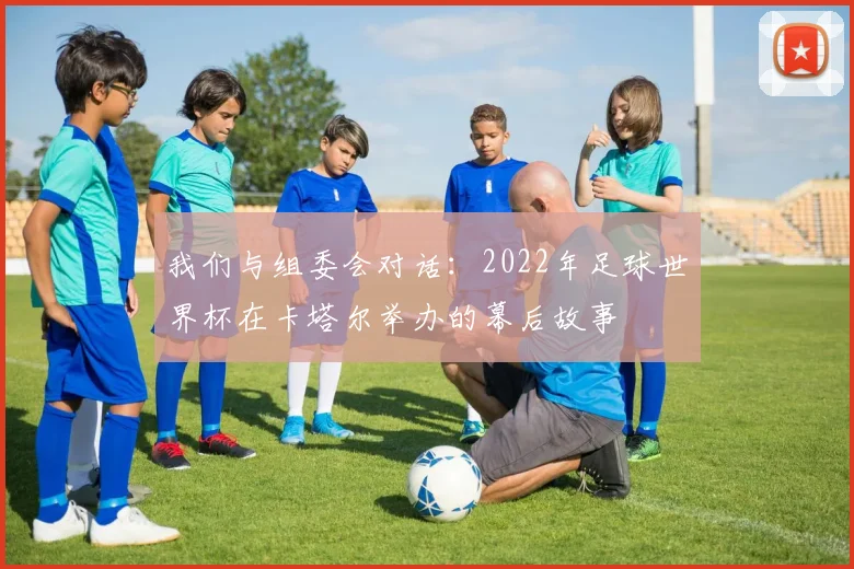 我们与组委会对话:2022年足球世界杯在卡塔尔举办的幕后故事