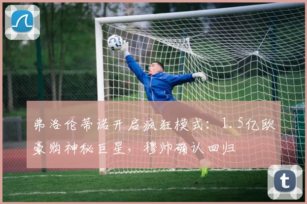 弗洛伦蒂诺开启疯狂模式：1.5亿欧豪购神秘巨星，穆帅确认回归