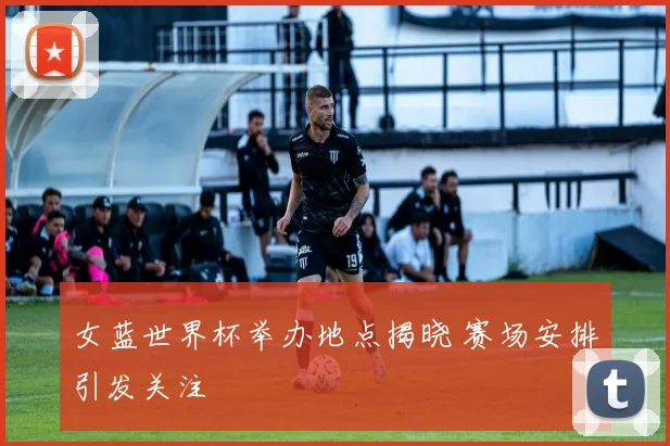 女蓝世界杯举办地点揭晓 赛场安排引发关注