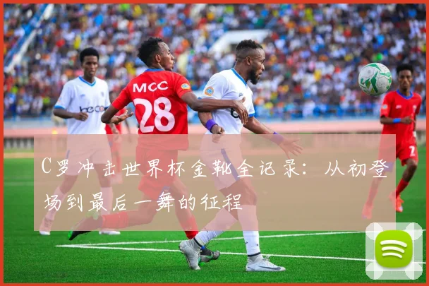 C罗冲击世界杯金靴全记录:从初登场到最后一舞的征程