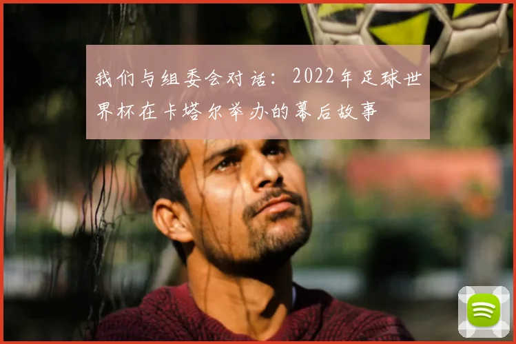 我们与组委会对话:2022年足球世界杯在卡塔尔举办的幕后故事