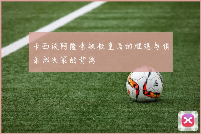 卡西谈阿隆索执教皇马的理想与俱乐部决策的背离