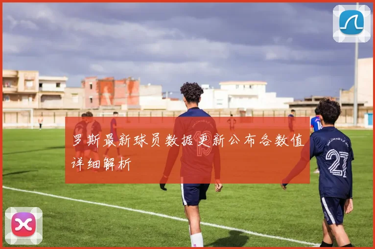 罗斯最新球员数据更新公布各数值详细解析
