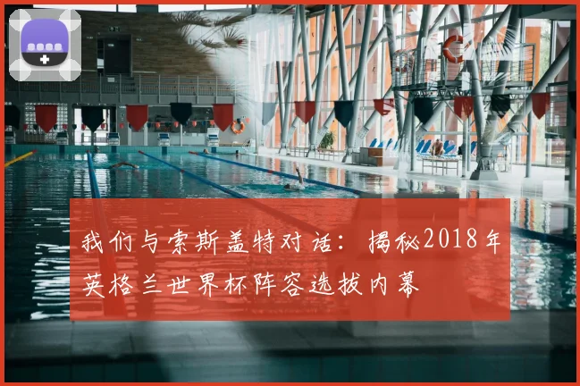 我们与索斯盖特对话:揭秘2018年英格兰世界杯阵容选拔内幕