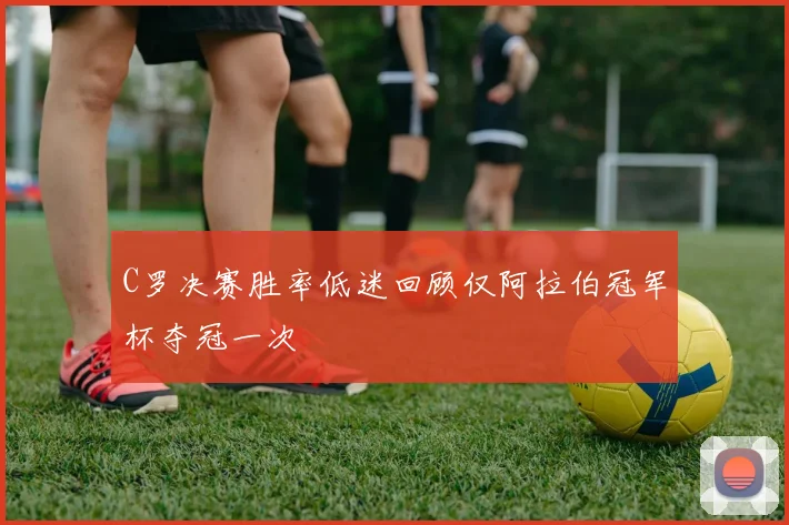 C罗决赛胜率低迷回顾仅阿拉伯冠军杯夺冠一次