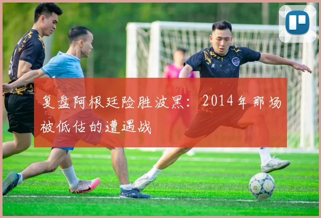 复盘阿根廷险胜波黑：2014年那场被低估的遭遇战