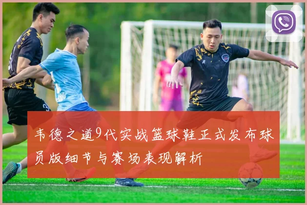 韦德之道9代实战篮球鞋正式发布球员版细节与赛场表现解析