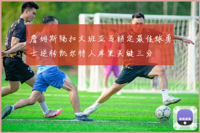 詹姆斯隔扣文班亚马锁定最佳球勇士逆转凯尔特人库里关键三分