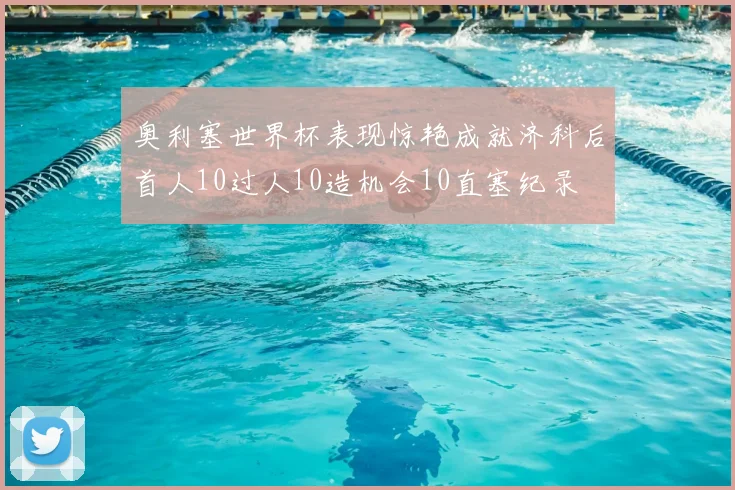 奥利塞世界杯表现惊艳成就济科后首人10过人10造机会10直塞纪录