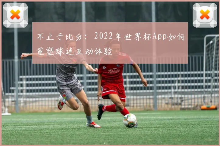 不止于比分:2022年世界杯App如何重塑球迷互动体验