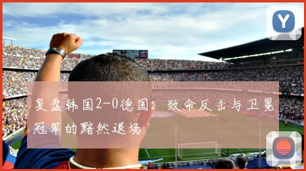 复盘韩国2-0德国:致命反击与卫冕冠军的黯然退场