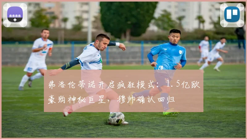 弗洛伦蒂诺开启疯狂模式：1.5亿欧豪购神秘巨星，穆帅确认回归