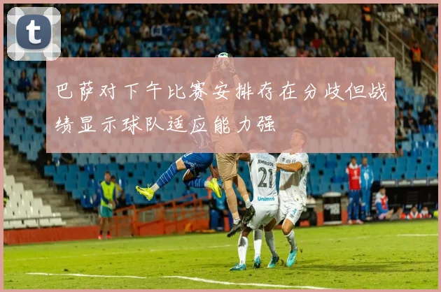 巴萨对下午比赛安排存在分歧但战绩显示球队适应能力强