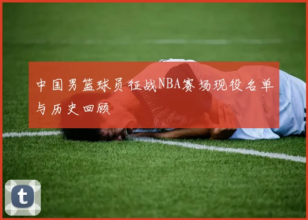 中国男篮球员征战NBA赛场现役名单与历史回顾