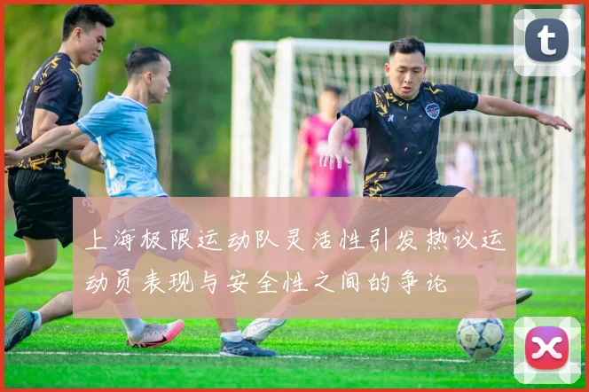 上海极限运动队灵活性引发热议运动员表现与安全性之间的争论