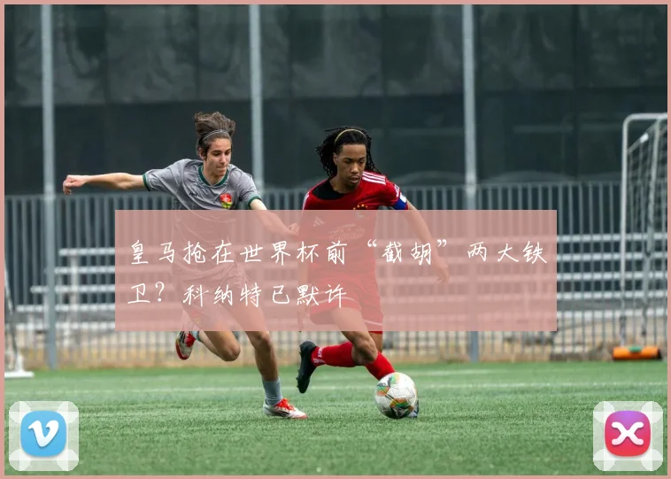 皇马抢在世界杯前“截胡”两大铁卫?科纳特已默许