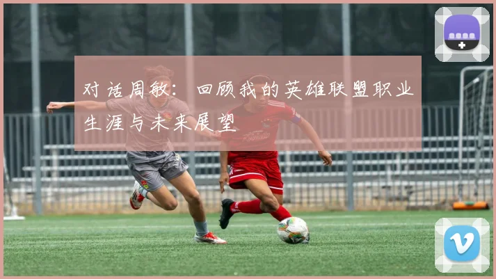 对话周敏:回顾我的英雄联盟职业生涯与未来展望