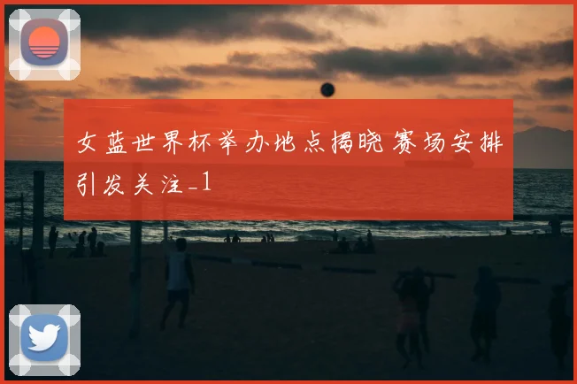 女蓝世界杯举办地点揭晓 赛场安排引发关注_1