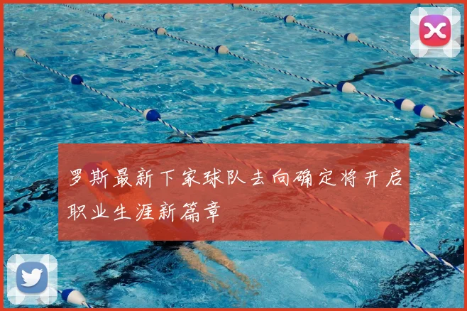 罗斯最新下家球队去向确定将开启职业生涯新篇章