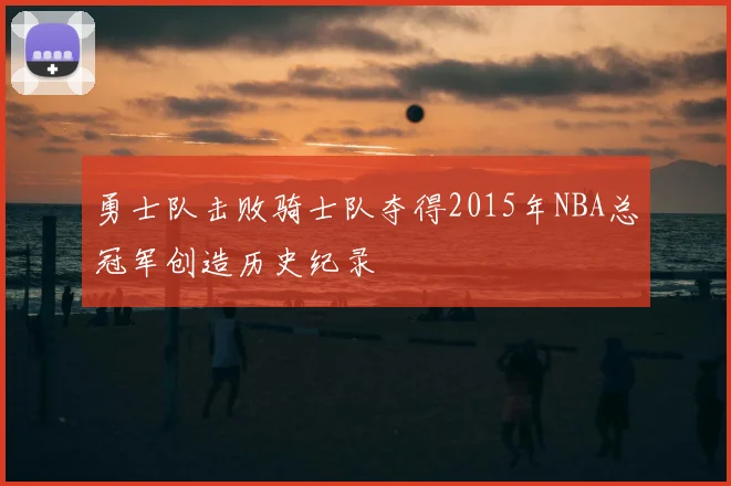 勇士队击败骑士队夺得2015年NBA总冠军创造历史纪录