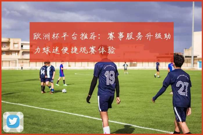 欧洲杯平台推荐：赛事服务升级助力球迷便捷观赛体验