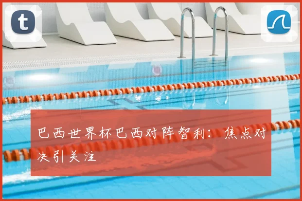 巴西世界杯巴西对阵智利:焦点对决引关注