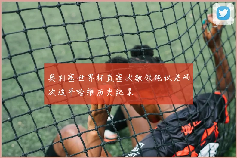奥利塞世界杯直塞次数领跑仅差两次追平哈维历史纪录