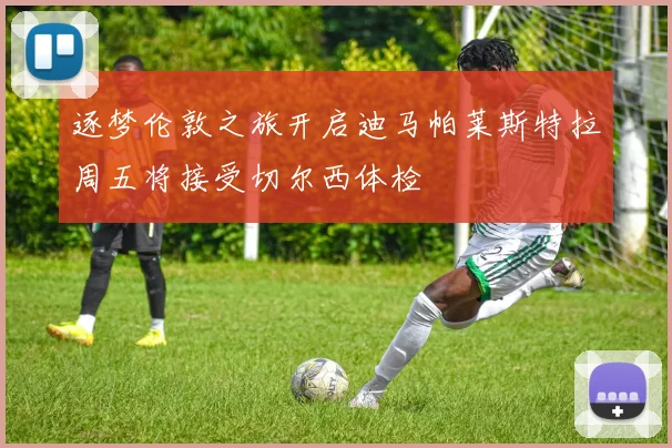逐梦伦敦之旅开启迪马帕莱斯特拉周五将接受切尔西体检