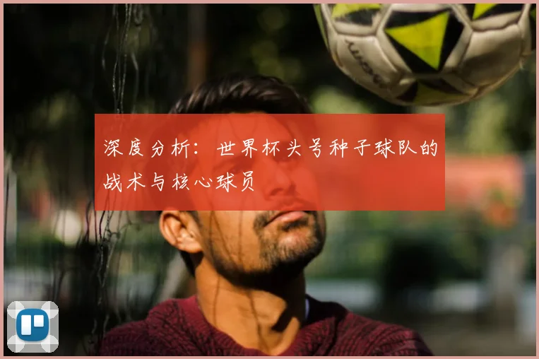 深度分析:世界杯头号种子球队的战术与核心球员