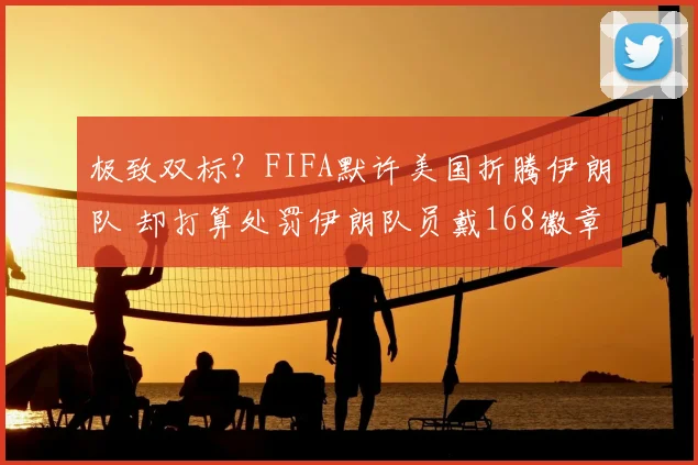 极致双标？FIFA默许美国折腾伊朗队 却打算处罚伊朗队员戴168徽章