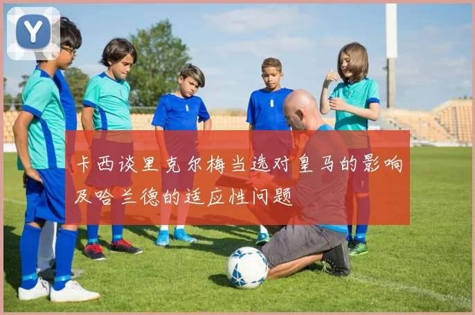 卡西谈里克尔梅当选对皇马的影响及哈兰德的适应性问题