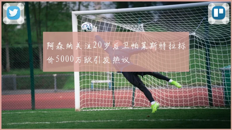 阿森纳关注20岁后卫帕莱斯特拉标价5000万欧引发热议