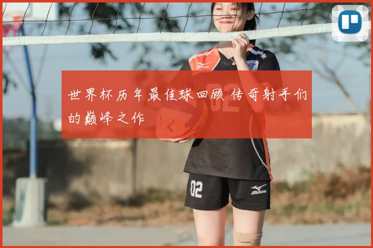 世界杯历年最佳球回顾 传奇射手们的巅峰之作