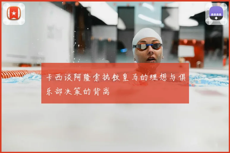 卡西谈阿隆索执教皇马的理想与俱乐部决策的背离