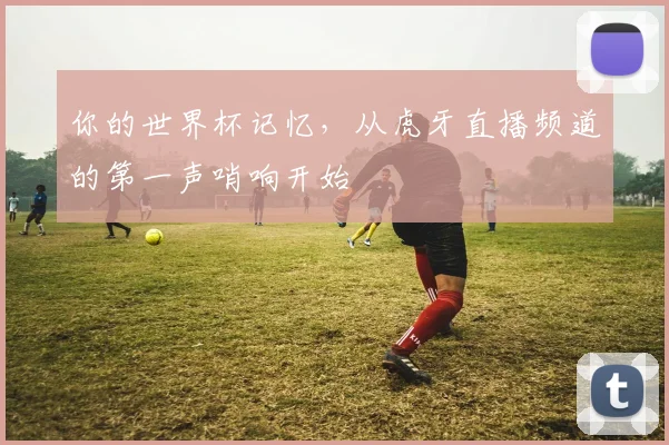 你的世界杯记忆,从虎牙直播频道的第一声哨响开始