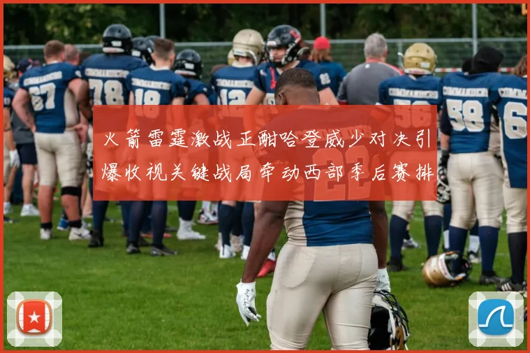 火箭雷霆激战正酣哈登威少对决引爆收视关键战局牵动西部季后赛排名