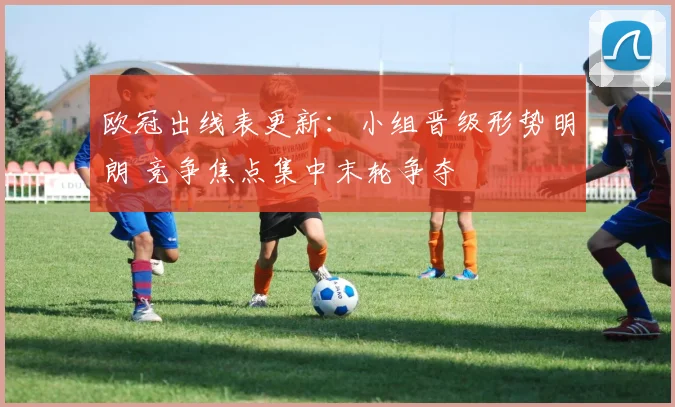 欧冠出线表更新：小组晋级形势明朗 竞争焦点集中末轮争夺
