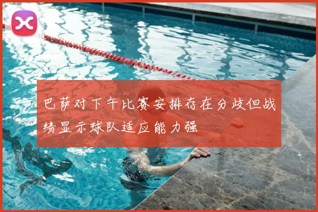 巴萨对下午比赛安排存在分歧但战绩显示球队适应能力强