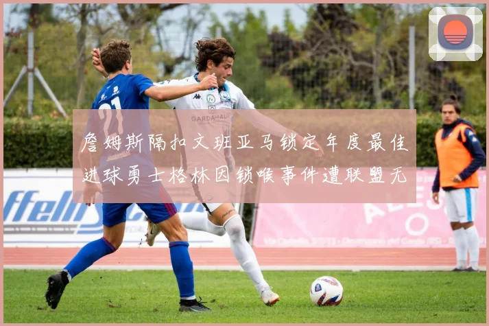 詹姆斯隔扣文班亚马锁定年度最佳进球勇士格林因锁喉事件遭联盟无限期禁赛