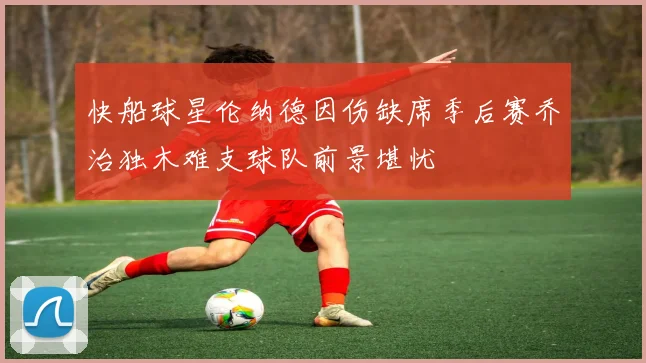 快船球星伦纳德因伤缺席季后赛乔治独木难支球队前景堪忧